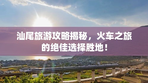 汕尾旅游攻略揭秘，火車之旅的絕佳選擇勝地！